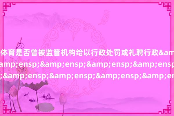 欧洲杯体育是否曾被监管机构给以行政处罚或礼聘行政&ensp;&ensp;&ensp;&ensp;&ensp;&ensp;&ensp;&ensp;&ensp;&ensp;&ensp;&ensp;&ensp;&ensp;&ensp;&ensp;&ensp;&ensp;&ensp;&ensp;否监管步调是否已得到基金从业履历&ensp;&ensp;&ensp;&ensp;&ensp;&ensp;&ens