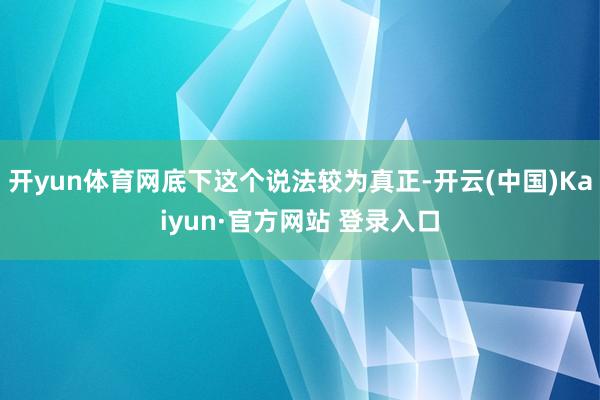 开yun体育网底下这个说法较为真正-开云(中国)Kaiyun·官方网站 登录入口