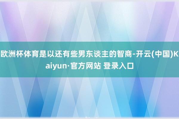 欧洲杯体育是以还有些男东谈主的智商-开云(中国)Kaiyun·官方网站 登录入口