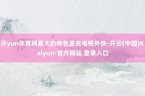 开yun体育网最大的特色是充电格外快-开云(中国)Kaiyun·官方网站 登录入口