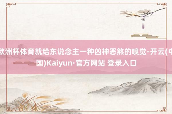 欧洲杯体育就给东说念主一种凶神恶煞的嗅觉-开云(中国)Kaiyun·官方网站 登录入口