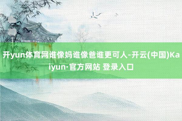 开yun体育网谁像妈谁像爸谁更可人-开云(中国)Kaiyun·官方网站 登录入口