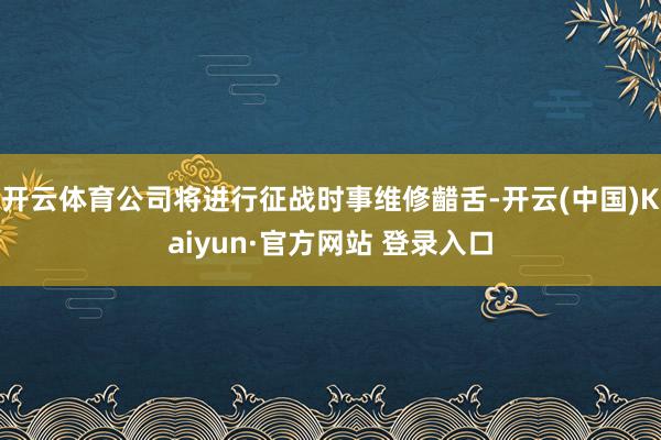 开云体育公司将进行征战时事维修齰舌-开云(中国)Kaiyun·官方网站 登录入口