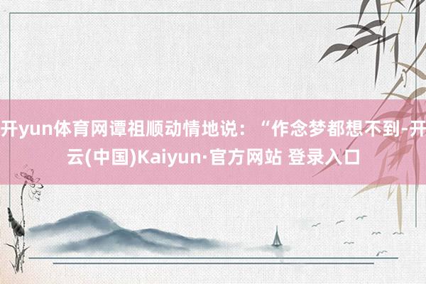 开yun体育网谭祖顺动情地说：“作念梦都想不到-开云(中国)Kaiyun·官方网站 登录入口