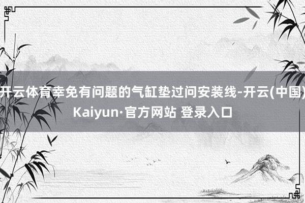 开云体育幸免有问题的气缸垫过问安装线-开云(中国)Kaiyun·官方网站 登录入口