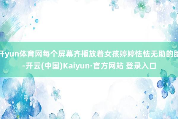 开yun体育网每个屏幕齐播放着女孩婷婷怯怯无助的脸-开云(中国)Kaiyun·官方网站 登录入口