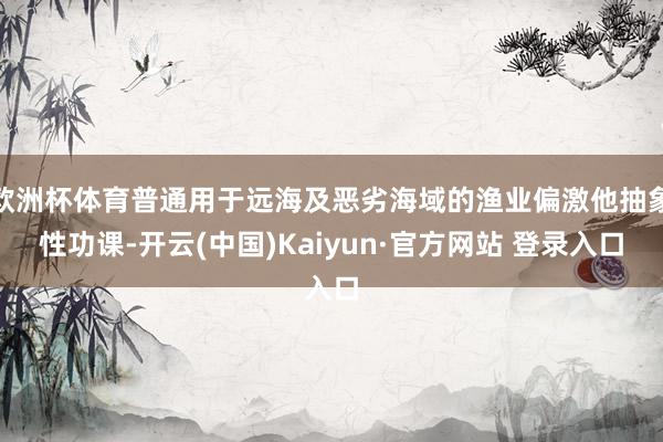 欧洲杯体育普通用于远海及恶劣海域的渔业偏激他抽象性功课-开云(中国)Kaiyun·官方网站 登录入口