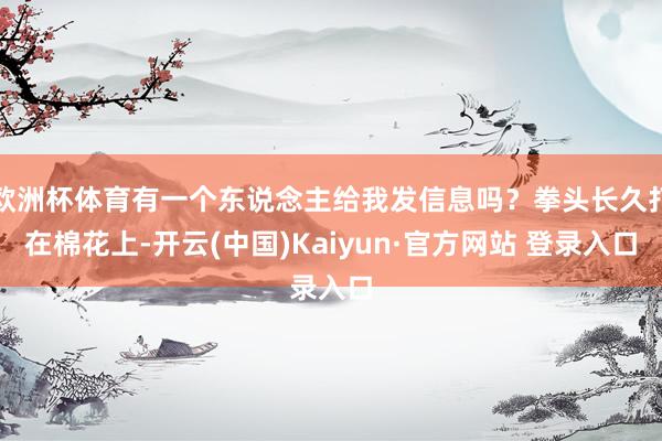 欧洲杯体育有一个东说念主给我发信息吗？拳头长久打在棉花上-开云(中国)Kaiyun·官方网站 登录入口
