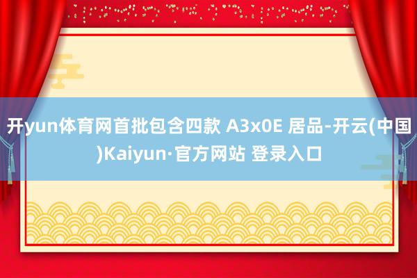 开yun体育网首批包含四款 A3x0E 居品-开云(中国)Kaiyun·官方网站 登录入口