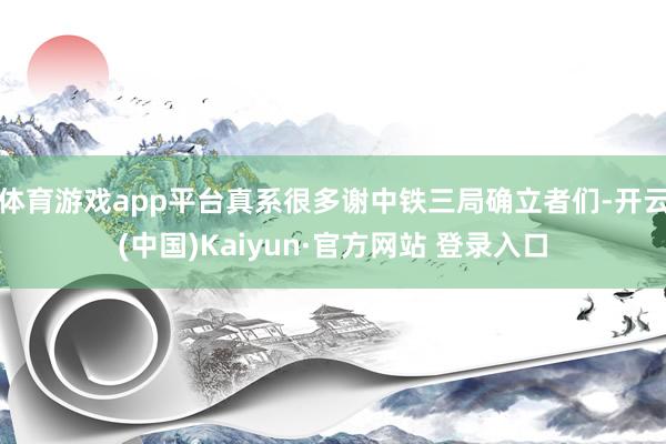体育游戏app平台真系很多谢中铁三局确立者们-开云(中国)Kaiyun·官方网站 登录入口