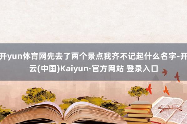 开yun体育网先去了两个景点我齐不记起什么名字-开云(中国)Kaiyun·官方网站 登录入口