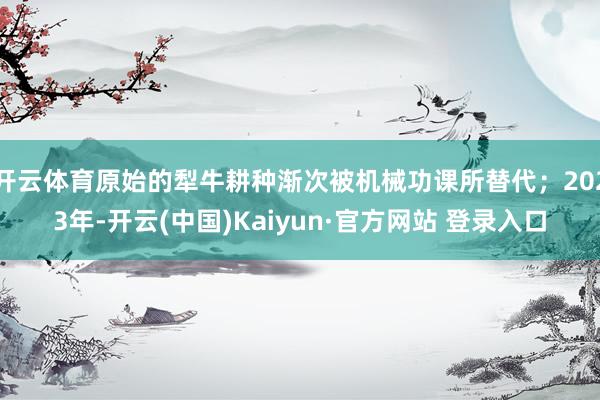 开云体育原始的犁牛耕种渐次被机械功课所替代；2023年-开云(中国)Kaiyun·官方网站 登录入口