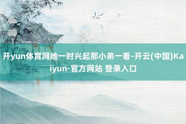 开yun体育网她一时兴起那小弟一看-开云(中国)Kaiyun·官方网站 登录入口