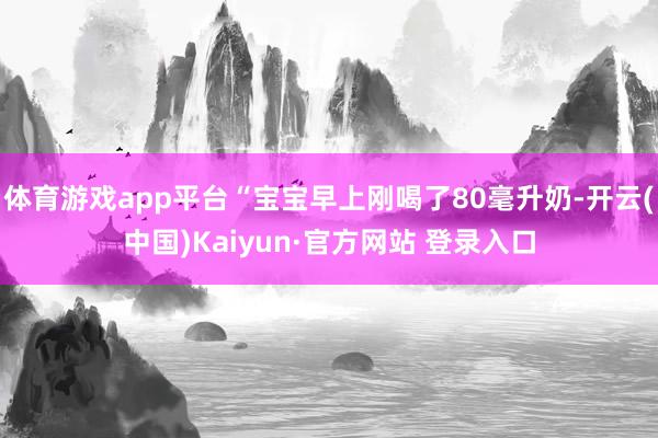 体育游戏app平台“宝宝早上刚喝了80毫升奶-开云(中国)Kaiyun·官方网站 登录入口