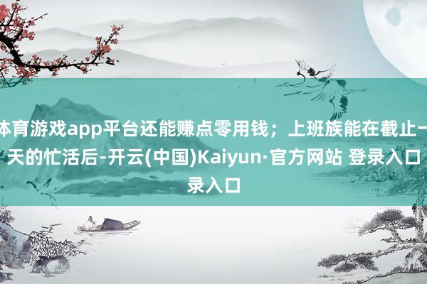 体育游戏app平台还能赚点零用钱；上班族能在截止一天的忙活后-开云(中国)Kaiyun·官方网站 登录入口