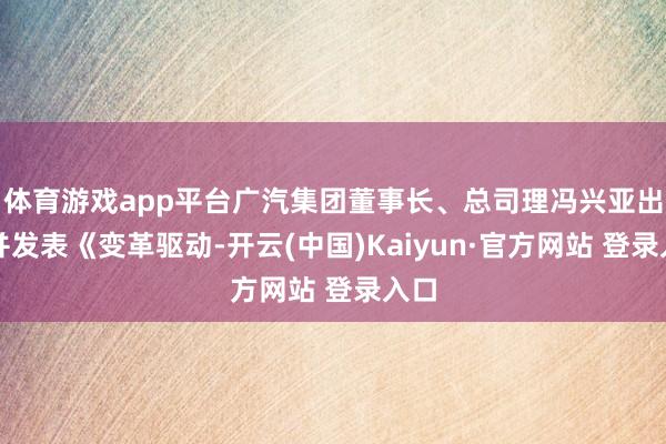 体育游戏app平台广汽集团董事长、总司理冯兴亚出席并发表《变革驱动-开云(中国)Kaiyun·官方网站 登录入口