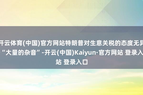 开云体育(中国)官方网站特朗普对生意关税的态度无异于“大量的杂音”-开云(中国)Kaiyun·官方网站 登录入口