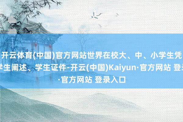 开云体育(中国)官方网站世界在校大、中、小学生凭有用学生阐述、学生证件-开云(中国)Kaiyun·官方网站 登录入口
