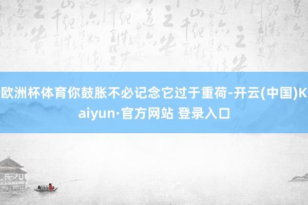 欧洲杯体育你鼓胀不必记念它过于重荷-开云(中国)Kaiyun·官方网站 登录入口