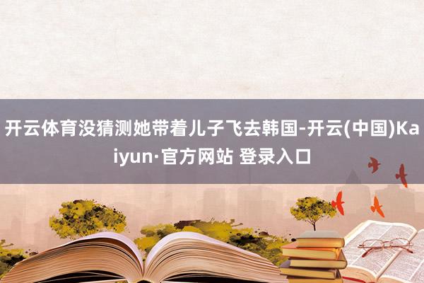 开云体育没猜测她带着儿子飞去韩国-开云(中国)Kaiyun·官方网站 登录入口