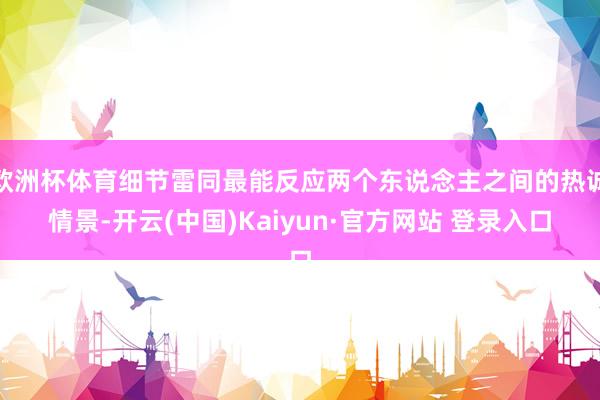 欧洲杯体育细节雷同最能反应两个东说念主之间的热诚情景-开云(中国)Kaiyun·官方网站 登录入口