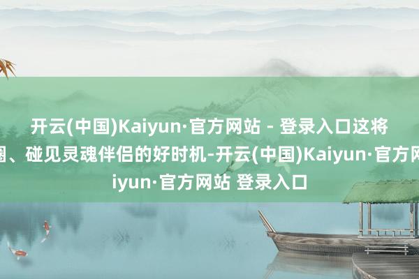 开云(中国)Kaiyun·官方网站 - 登录入口这将是拓宽酬酢圈、碰见灵魂伴侣的好时机-开云(中国)Kaiyun·官方网站 登录入口