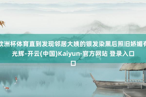 欧洲杯体育直到发现邻居大姨的银发染黑后照旧娇媚有光辉-开云(中国)Kaiyun·官方网站 登录入口
