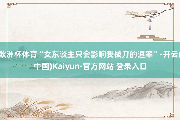 欧洲杯体育“女东谈主只会影响我拔刀的速率”-开云(中国)Kaiyun·官方网站 登录入口