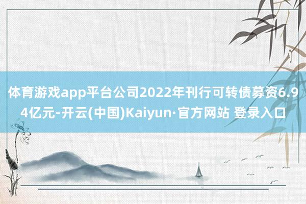 体育游戏app平台　　公司2022年刊行可转债募资6.94亿元-开云(中国)Kaiyun·官方网站 登录入口