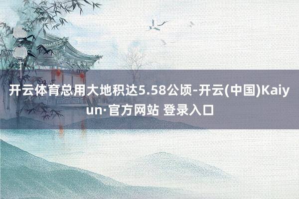 开云体育总用大地积达5.58公顷-开云(中国)Kaiyun·官方网站 登录入口