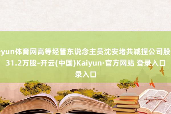 开yun体育网高等经管东说念主员沈安堵共减捏公司股份31.2万股-开云(中国)Kaiyun·官方网站 登录入口