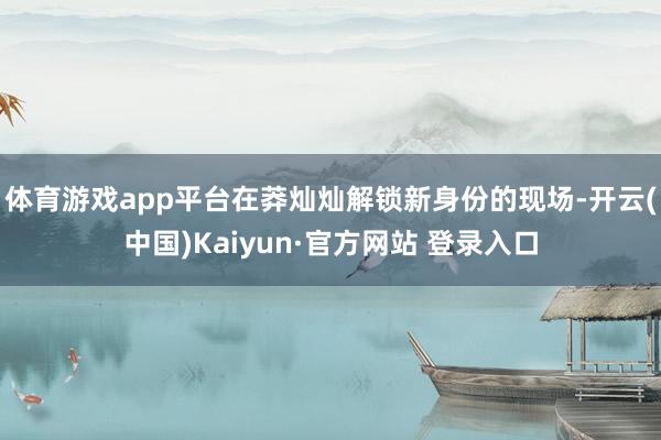 体育游戏app平台在莽灿灿解锁新身份的现场-开云(中国)Kaiyun·官方网站 登录入口