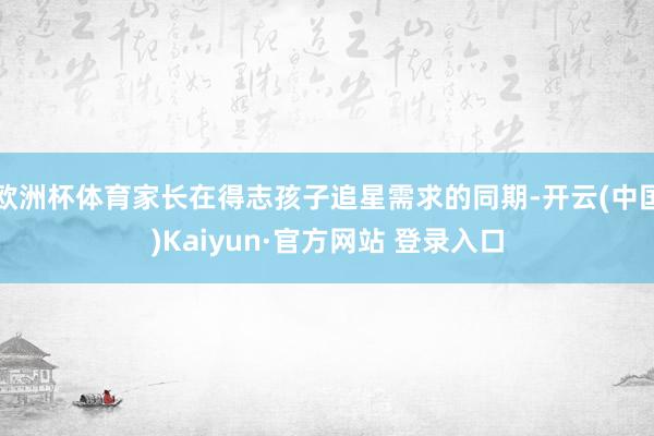 欧洲杯体育家长在得志孩子追星需求的同期-开云(中国)Kaiyun·官方网站 登录入口
