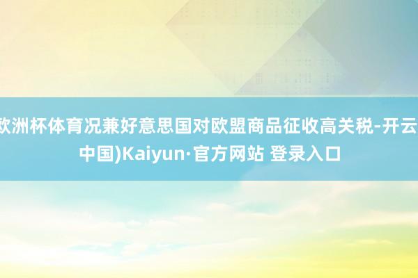 欧洲杯体育况兼好意思国对欧盟商品征收高关税-开云(中国)Kaiyun·官方网站 登录入口