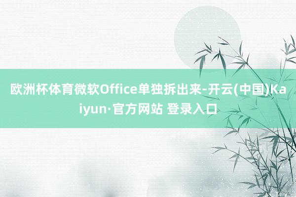欧洲杯体育微软Office单独拆出来-开云(中国)Kaiyun·官方网站 登录入口