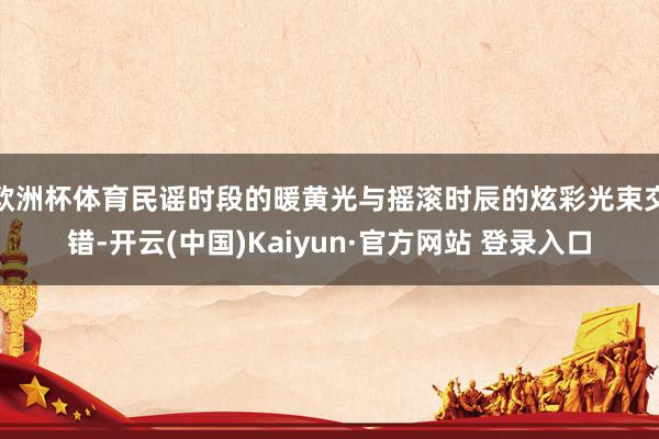 欧洲杯体育民谣时段的暖黄光与摇滚时辰的炫彩光束交错-开云(中国)Kaiyun·官方网站 登录入口