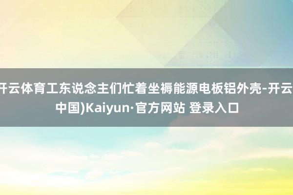 开云体育工东说念主们忙着坐褥能源电板铝外壳-开云(中国)Kaiyun·官方网站 登录入口