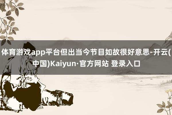 体育游戏app平台但出当今节目如故很好意思-开云(中国)Kaiyun·官方网站 登录入口