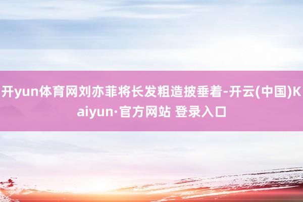 开yun体育网刘亦菲将长发粗造披垂着-开云(中国)Kaiyun·官方网站 登录入口