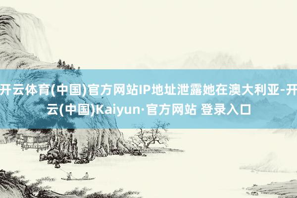 开云体育(中国)官方网站IP地址泄露她在澳大利亚-开云(中国)Kaiyun·官方网站 登录入口