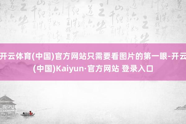 开云体育(中国)官方网站只需要看图片的第一眼-开云(中国)Kaiyun·官方网站 登录入口