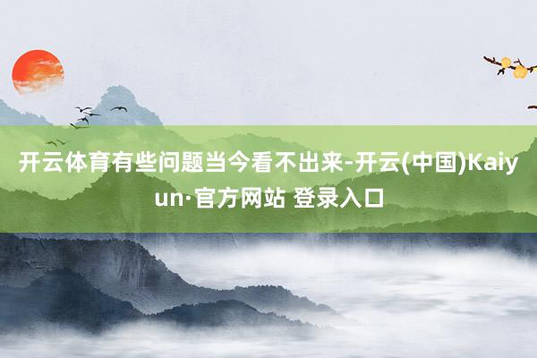 开云体育有些问题当今看不出来-开云(中国)Kaiyun·官方网站 登录入口