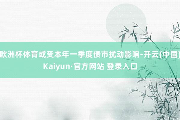 欧洲杯体育或受本年一季度债市扰动影响-开云(中国)Kaiyun·官方网站 登录入口