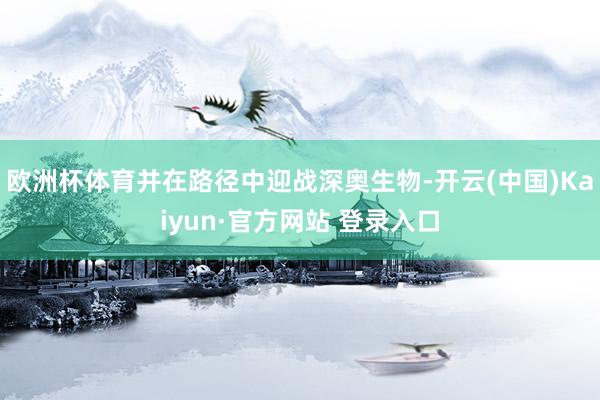 欧洲杯体育并在路径中迎战深奥生物-开云(中国)Kaiyun·官方网站 登录入口