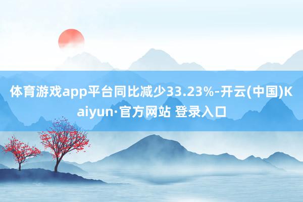 体育游戏app平台同比减少33.23%-开云(中国)Kaiyun·官方网站 登录入口