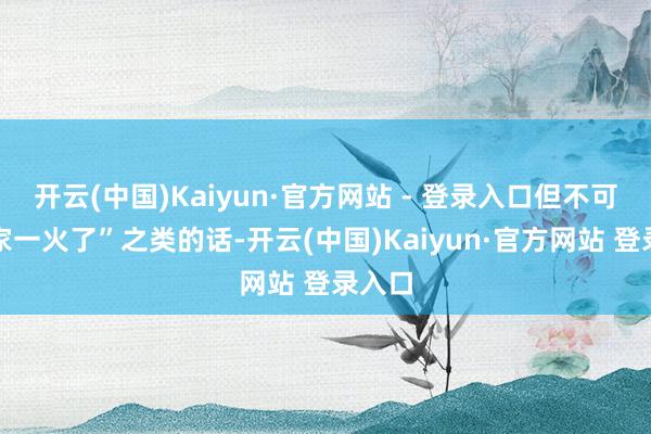开云(中国)Kaiyun·官方网站 - 登录入口但不可看着家一火了”之类的话-开云(中国)Kaiyun·官方网站 登录入口