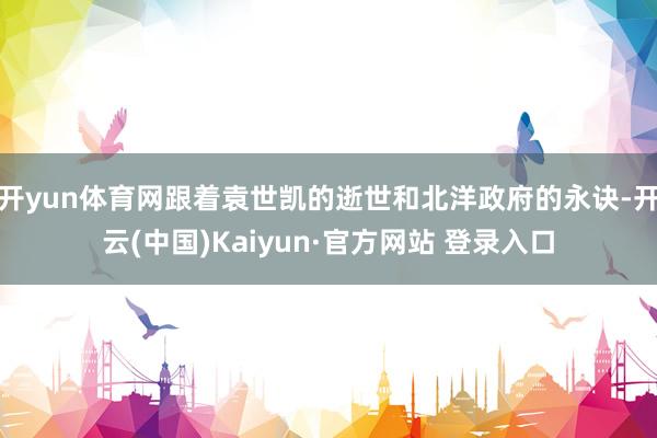 开yun体育网跟着袁世凯的逝世和北洋政府的永诀-开云(中国)Kaiyun·官方网站 登录入口