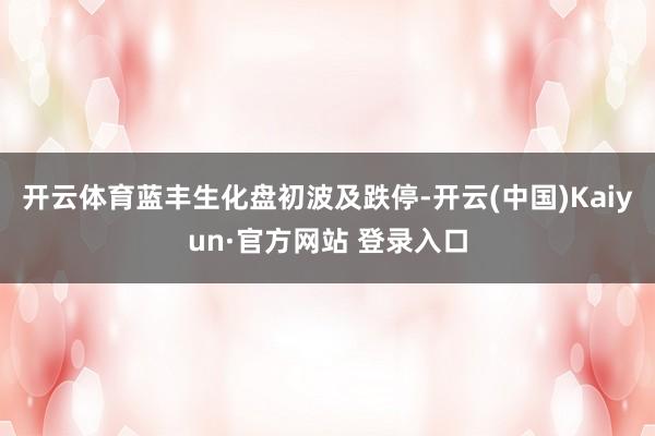 开云体育蓝丰生化盘初波及跌停-开云(中国)Kaiyun·官方网站 登录入口