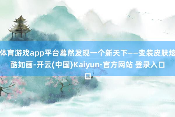 体育游戏app平台蓦然发现一个新天下——变装皮肤炫酷如画-开云(中国)Kaiyun·官方网站 登录入口