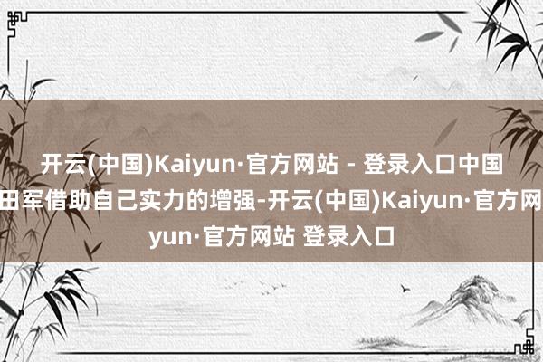开云(中国)Kaiyun·官方网站 - 登录入口中国东谈主民目田军借助自己实力的增强-开云(中国)Kaiyun·官方网站 登录入口